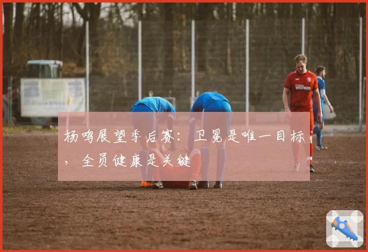 杨鸣展望季后赛：卫冕是唯一目标，全员健康是关键