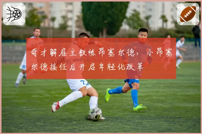 奇才解雇主教练昂塞尔德，小昂塞尔德接任后开启年轻化改革