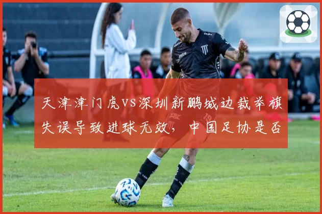 天津津门虎vs深圳新鹏城边裁举旗失误导致进球无效，中国足协是否考虑引入半自动越位系统？