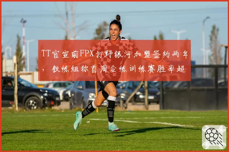 TT官宣前FPX打野银河加盟签约两年，教练组称首周合练训练赛胜率超65%