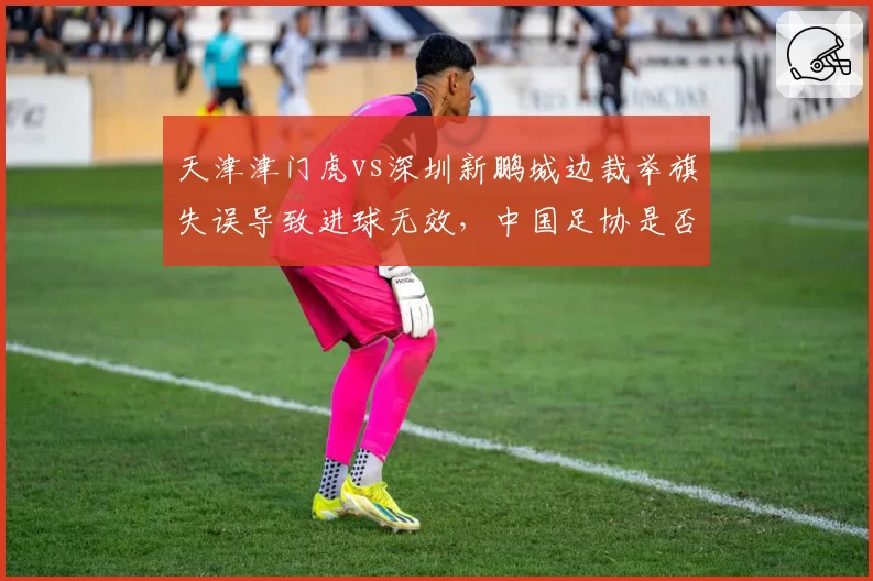 天津津门虎vs深圳新鹏城边裁举旗失误导致进球无效，中国足协是否考虑引入半自动越位系统？