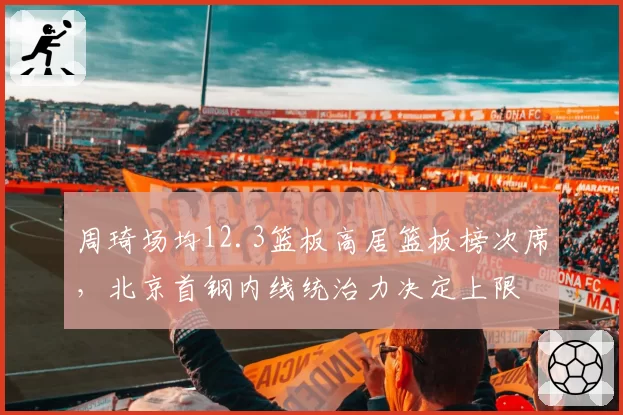 周琦场均12.3篮板高居篮板榜次席，北京首钢内线统治力决定上限