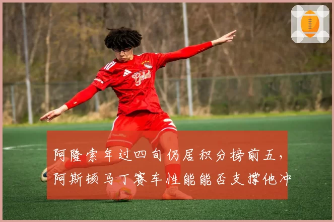阿隆索年过四旬仍居积分榜前五,阿斯顿马丁赛车性能能否支撑他冲击第三冠?