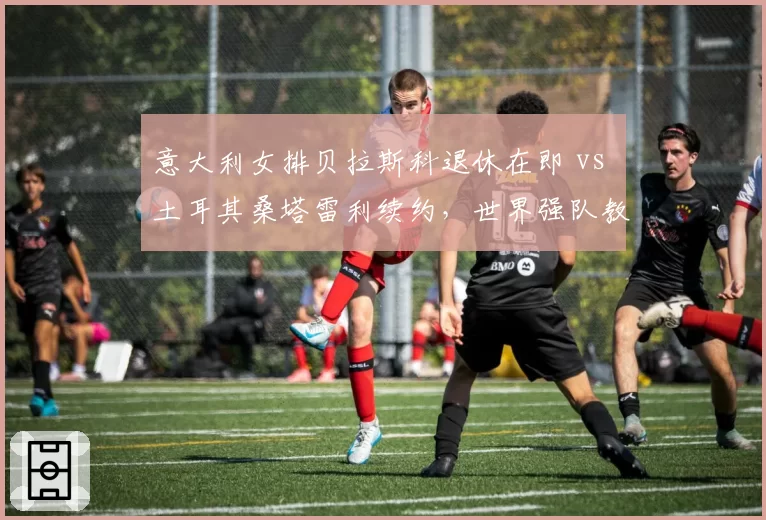 意大利女排贝拉斯科退休在即 vs 土耳其桑塔雷利续约，世界强队教练更迭逻辑