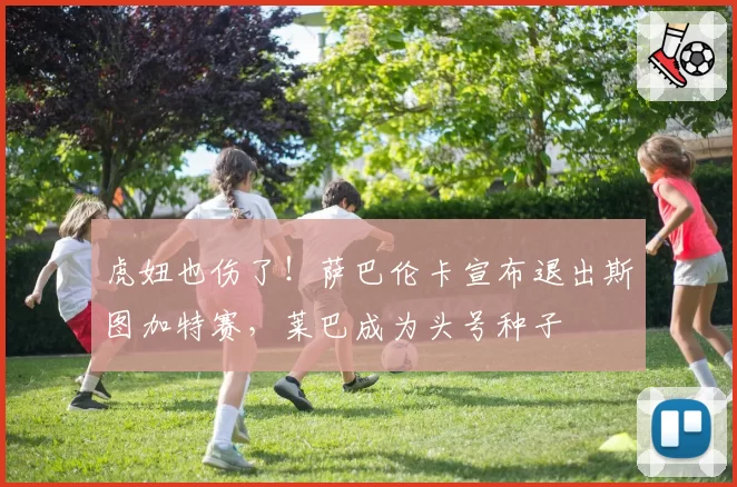 虎妞也伤了!萨巴伦卡宣布退出斯图加特赛,莱巴成为头号种子