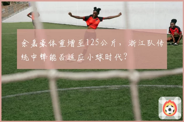 余嘉豪体重增至125公斤,浙江队传统中锋能否适应小球时代?