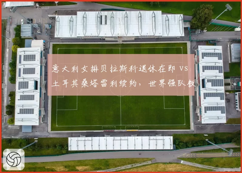 意大利女排贝拉斯科退休在即 vs 土耳其桑塔雷利续约，世界强队教练更迭逻辑