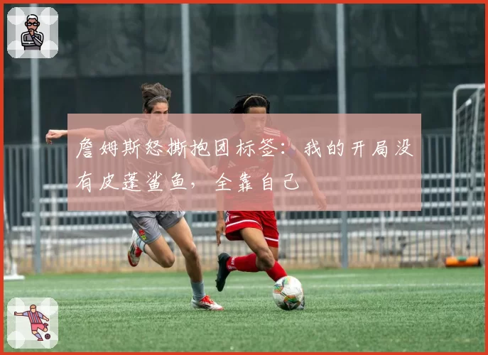 詹姆斯怒撕抱团标签:我的开局没有皮蓬鲨鱼,全靠自己