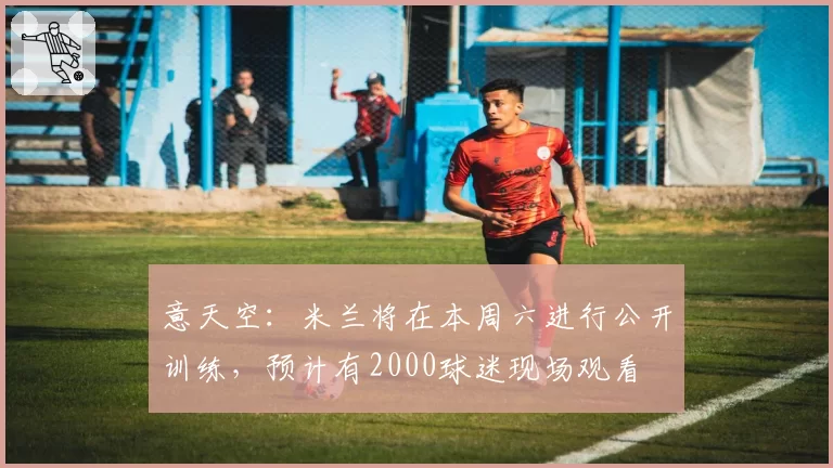 意天空：米兰将在本周六进行公开训练，预计有2000球迷现场观看