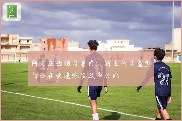 阿利亚西姆与鲁内:新生代力量型打法在快速球场效率对比