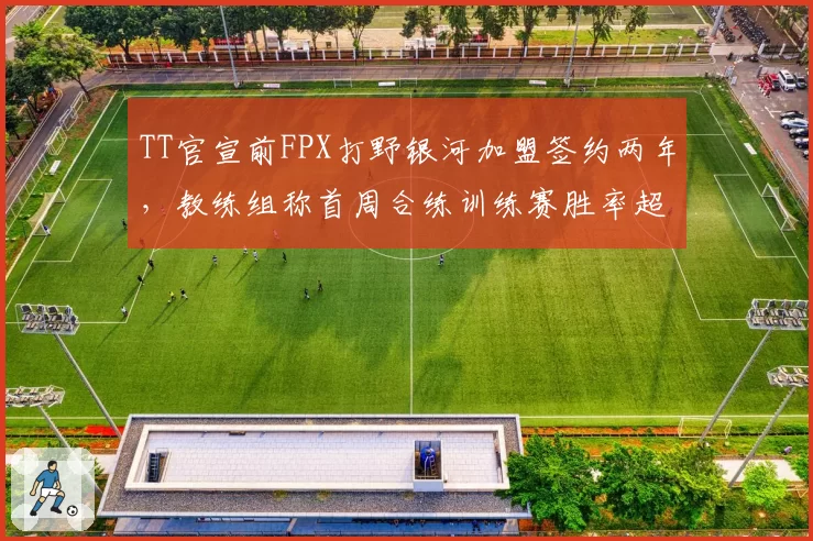 TT官宣前FPX打野银河加盟签约两年,教练组称首周合练训练赛胜率超65%