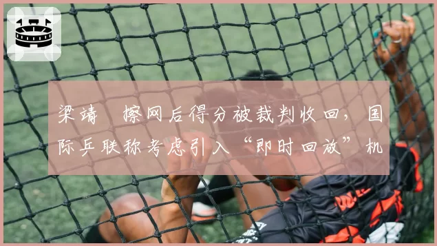 梁靖崑擦网后得分被裁判收回，国际乒联称考虑引入“即时回放”机制