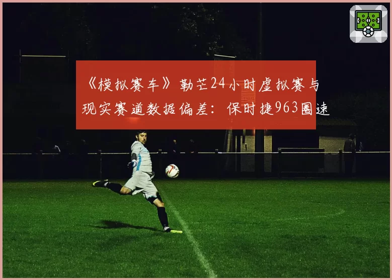 《模拟赛车》勒芒24小时虚拟赛与现实赛道数据偏差:保时捷963圈速差异仅0.8%的技术解析