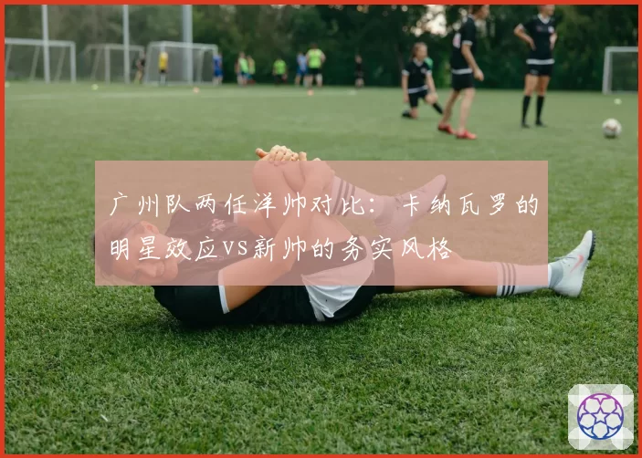 广州队两任洋帅对比：卡纳瓦罗的明星效应vs新帅的务实风格