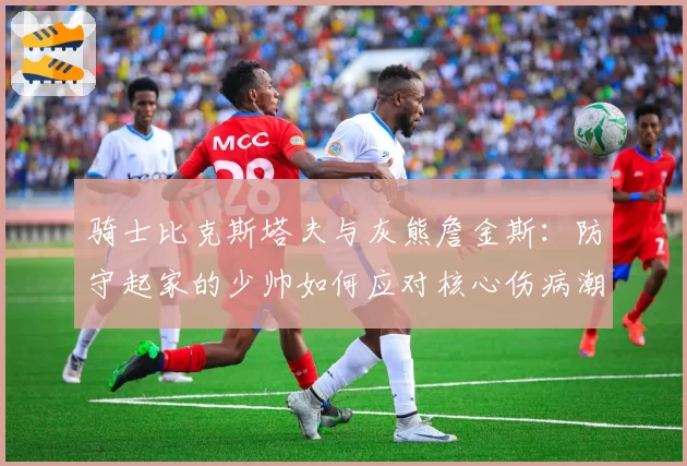 骑士比克斯塔夫与灰熊詹金斯：防守起家的少帅如何应对核心伤病潮考验