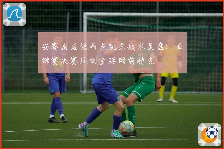 安赛龙后场两点跳杀战术复盘：亚锦赛决赛压制金廷网前特点