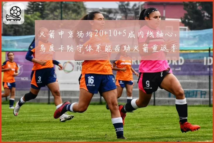 火箭申京场均20+10+5成内线轴心，乌度卡防守体系能否助火箭重返季后赛？