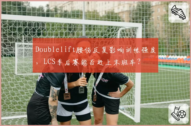 Doublelift腰伤反复影响训练强度，LCS季后赛能否赶上末班车？