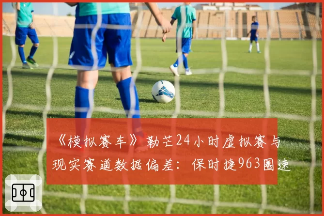 《模拟赛车》勒芒24小时虚拟赛与现实赛道数据偏差:保时捷963圈速差异仅0.8%的技术解析