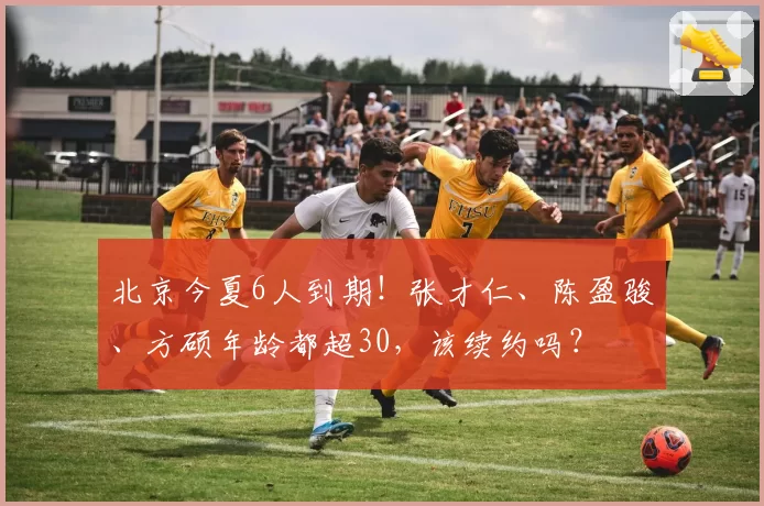 北京今夏6人到期！张才仁、陈盈骏、方硕年龄都超30，该续约吗？