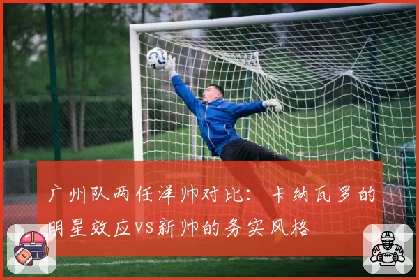 广州队两任洋帅对比：卡纳瓦罗的明星效应vs新帅的务实风格