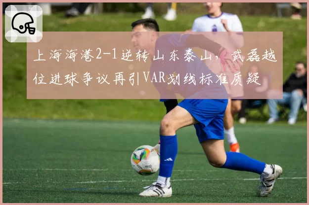 上海海港2-1逆转山东泰山，武磊越位进球争议再引VAR划线标准质疑