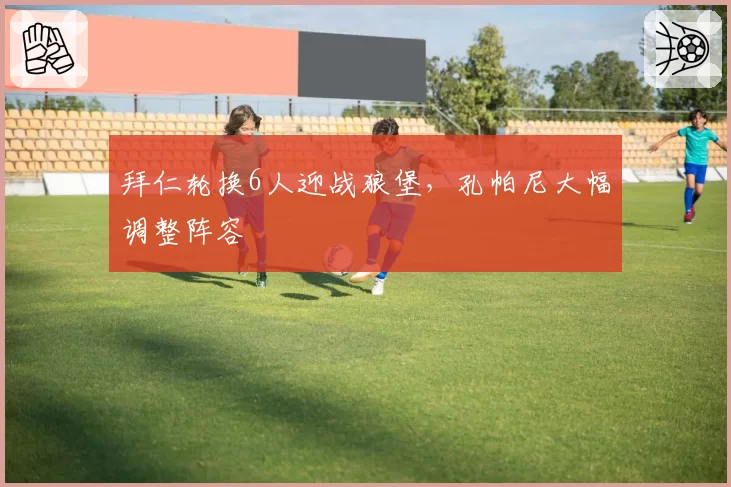 拜仁轮换6人迎战狼堡，孔帕尼大幅调整阵容