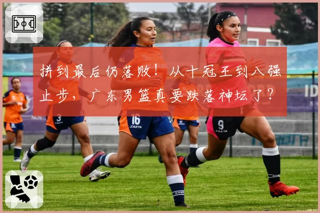 拼到最后仍落败！从十冠王到八强止步，广东男篮真要跌落神坛了？