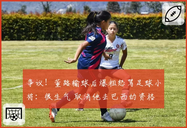 争议!董路输球后爆粗怒骂足球小将:很生气 取消他去巴西的资格
