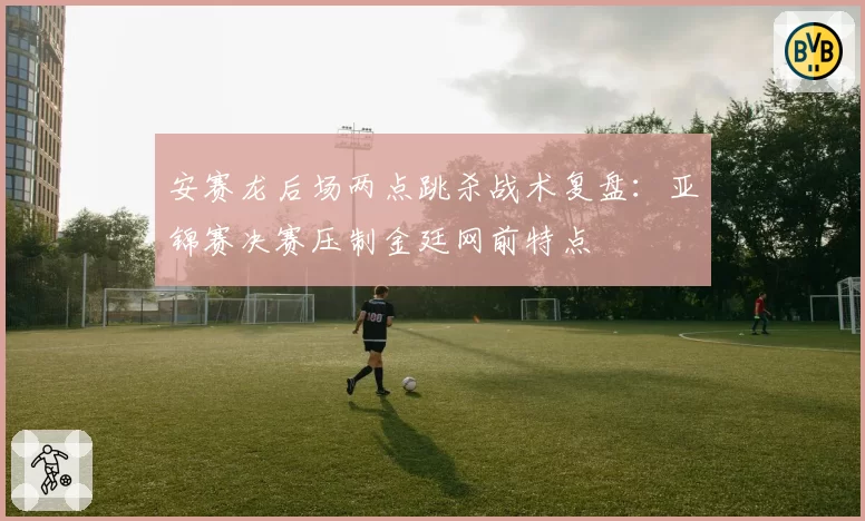 安赛龙后场两点跳杀战术复盘：亚锦赛决赛压制金廷网前特点