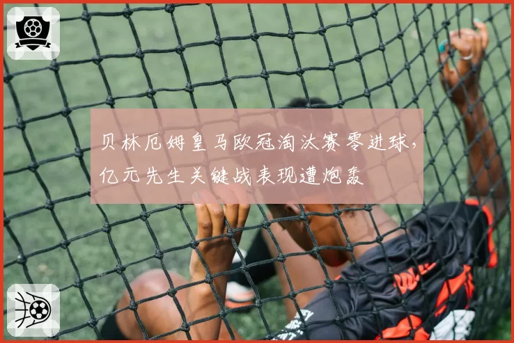 贝林厄姆皇马欧冠淘汰赛零进球，亿元先生关键战表现遭炮轰