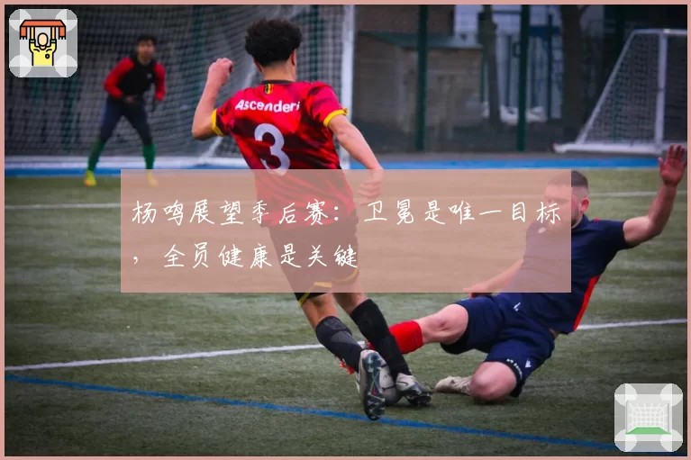 杨鸣展望季后赛：卫冕是唯一目标，全员健康是关键