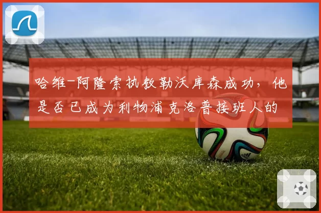 哈维-阿隆索执教勒沃库森成功，他是否已成为利物浦克洛普接班人的头号选择？