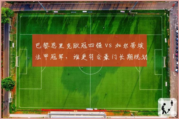 巴黎恩里克欧冠四强 vs 加尔蒂埃法甲冠军,谁更符合豪门长期规划?