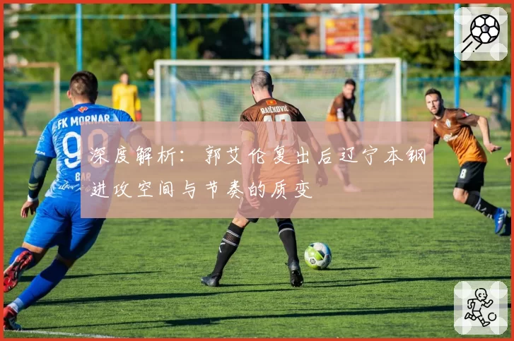 深度解析:郭艾伦复出后辽宁本钢进攻空间与节奏的质变