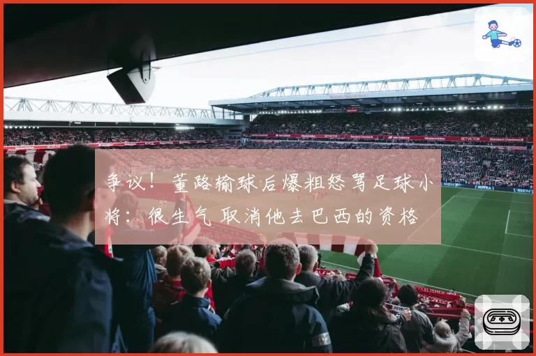 争议!董路输球后爆粗怒骂足球小将:很生气 取消他去巴西的资格