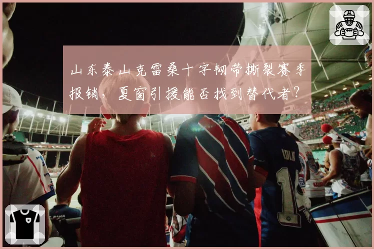 山东泰山克雷桑十字韧带撕裂赛季报销,夏窗引援能否找到替代者?