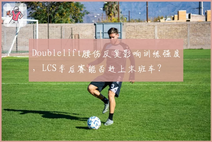 Doublelift腰伤反复影响训练强度，LCS季后赛能否赶上末班车？