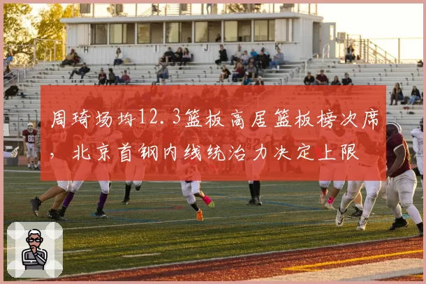 周琦场均12.3篮板高居篮板榜次席，北京首钢内线统治力决定上限