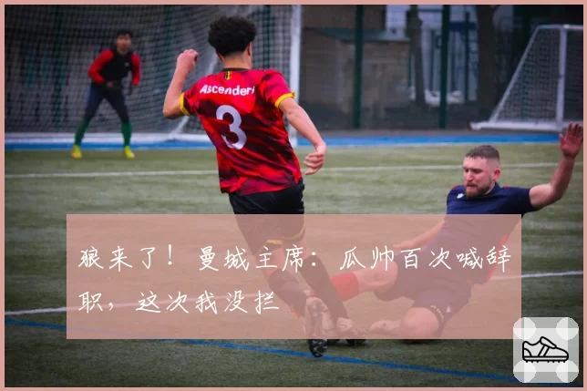 狼来了！曼城主席：瓜帅百次喊辞职，这次我没拦