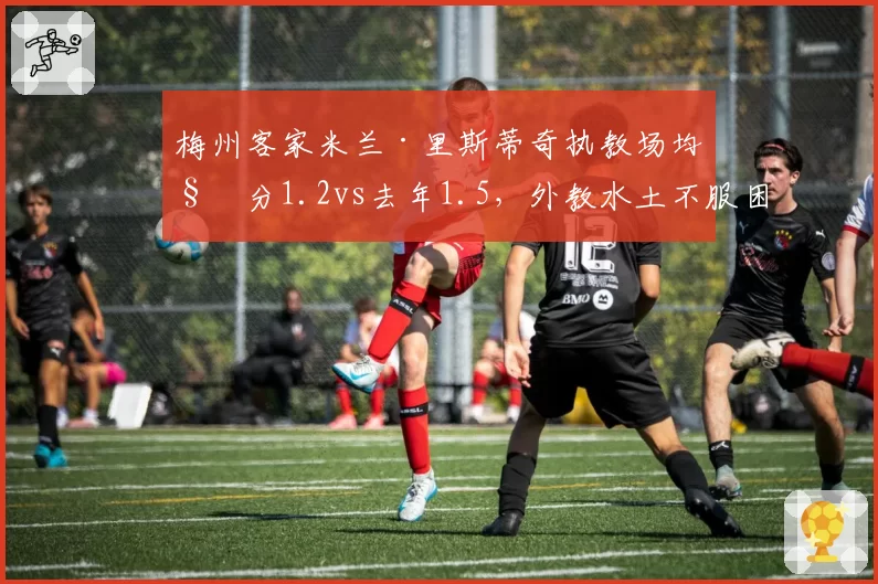 梅州客家米兰·里斯蒂奇执教场均积分1.2vs去年1.5，外教水土不服困境如何破局