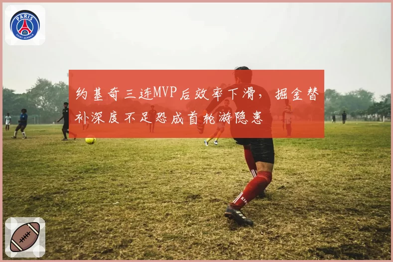 约基奇三连MVP后效率下滑，掘金替补深度不足恐成首轮游隐患