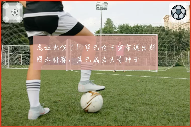 虎妞也伤了!萨巴伦卡宣布退出斯图加特赛,莱巴成为头号种子