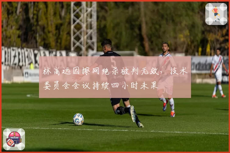 林高远因擦网绝杀被判无效，技术委员会会议持续四小时未果