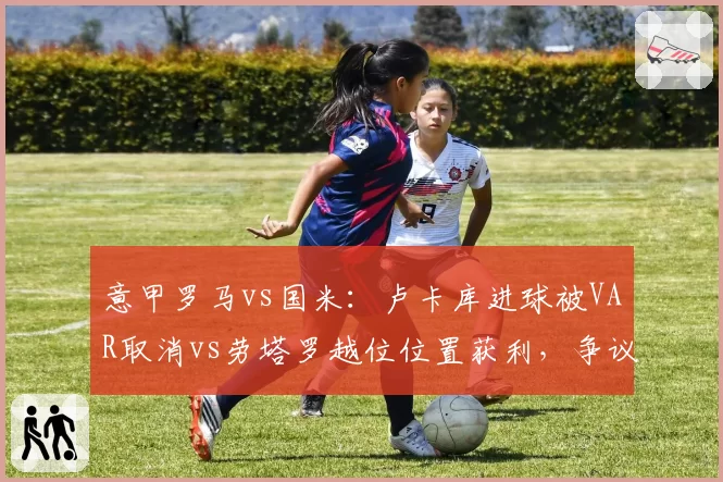 意甲罗马vs国米：卢卡库进球被VAR取消vs劳塔罗越位位置获利，争议判罚左右争四