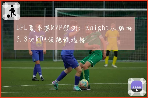 LPL夏季赛MVP预测：Knight以场均5.8次KDA领跑候选榜