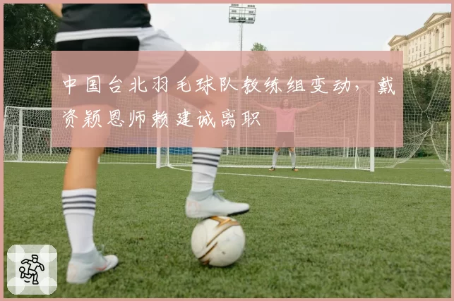 中国台北羽毛球队教练组变动,戴资颖恩师赖建诚离职