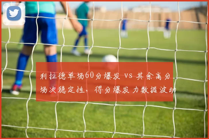 利拉德单场60分爆发 vs 其余高分场次稳定性，得分爆发力数据波动对比