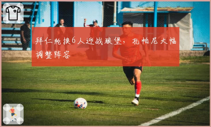 拜仁轮换6人迎战狼堡，孔帕尼大幅调整阵容