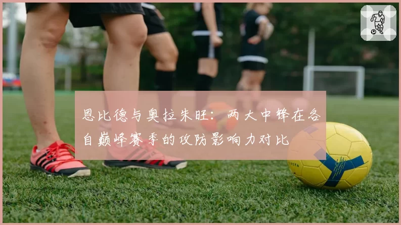 恩比德与奥拉朱旺:两大中锋在各自巅峰赛季的攻防影响力对比